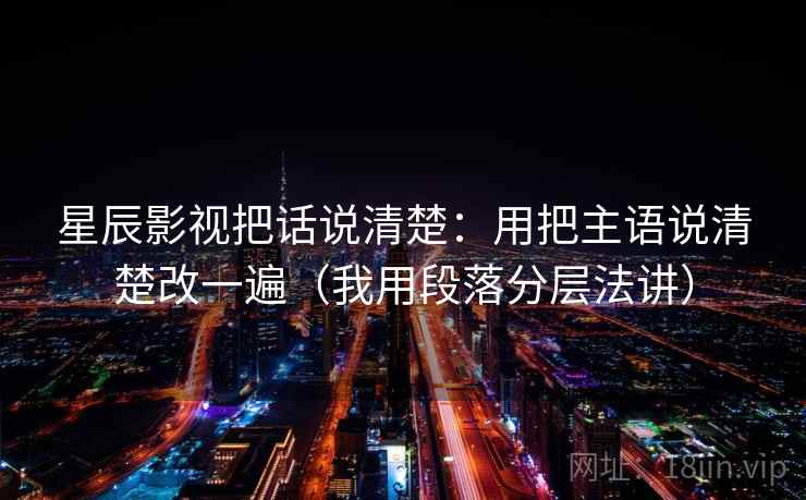 星辰影视把话说清楚：用把主语说清楚改一遍（我用段落分层法讲）