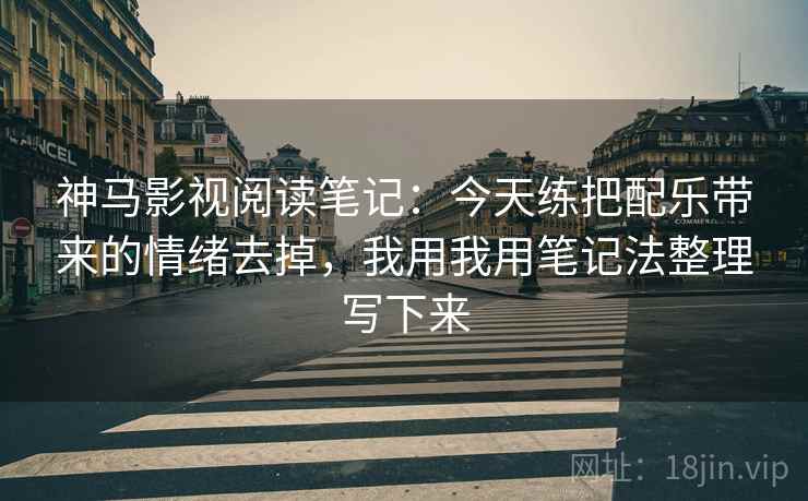 神马影视阅读笔记：今天练把配乐带来的情绪去掉，我用我用笔记法整理写下来
