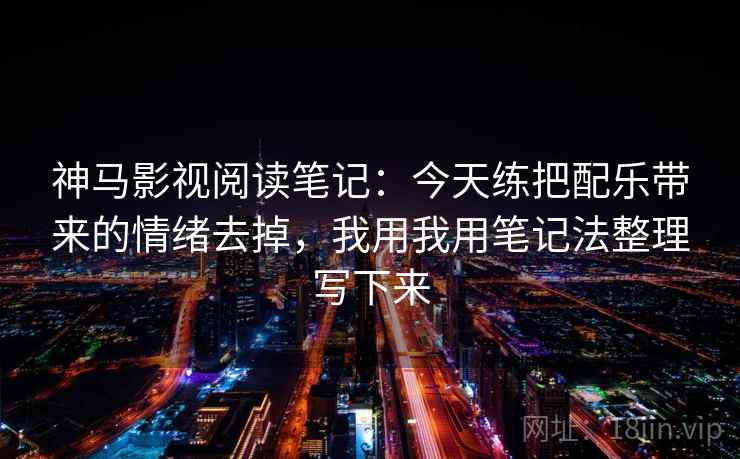 神马影视阅读笔记：今天练把配乐带来的情绪去掉，我用我用笔记法整理写下来