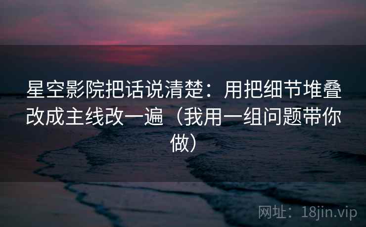 星空影院把话说清楚：用把细节堆叠改成主线改一遍（我用一组问题带你做）
