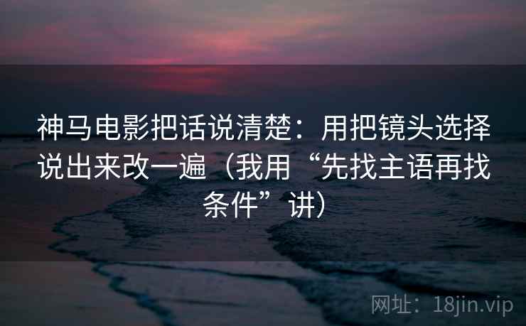 神马电影把话说清楚：用把镜头选择说出来改一遍（我用“先找主语再找条件”讲）
