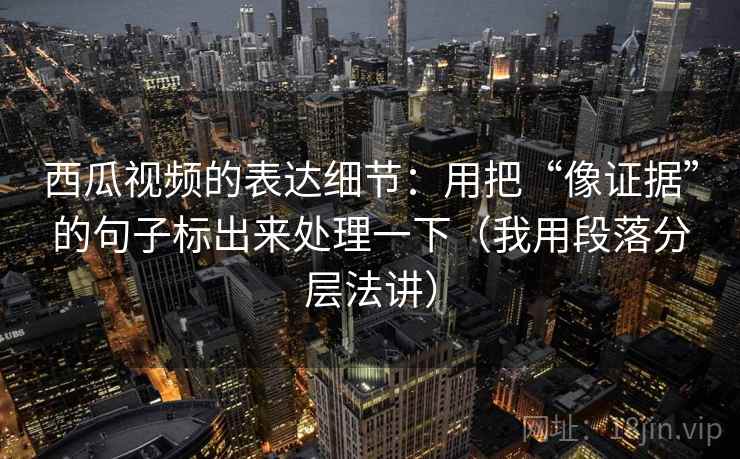 西瓜视频的表达细节：用把“像证据”的句子标出来处理一下（我用段落分层法讲）