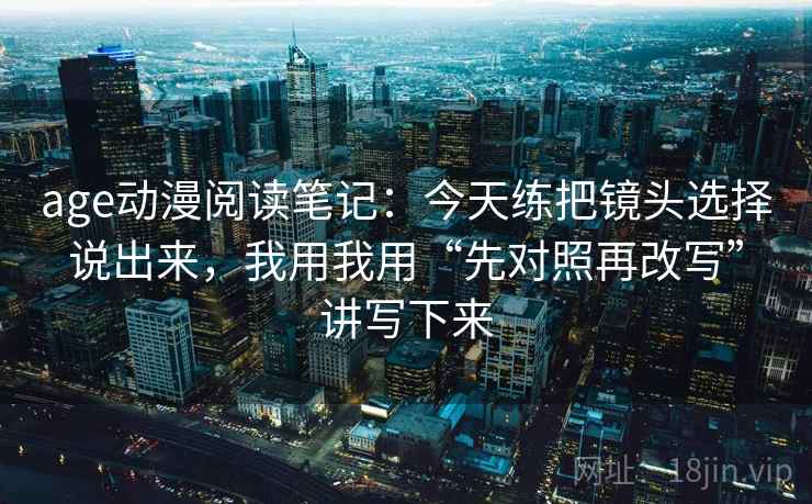 age动漫阅读笔记：今天练把镜头选择说出来，我用我用“先对照再改写”讲写下来