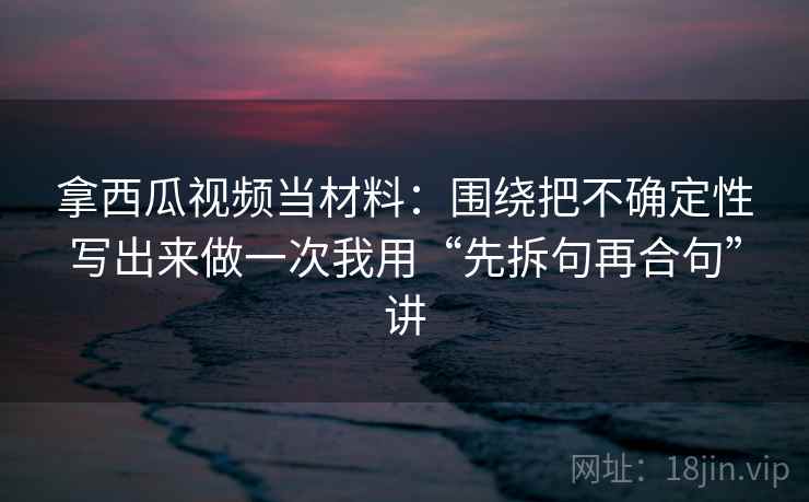 拿西瓜视频当材料：围绕把不确定性写出来做一次我用“先拆句再合句”讲