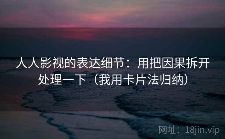 人人影视的表达细节：用把因果拆开处理一下（我用卡片法归纳）