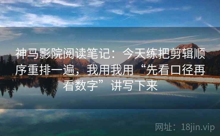 神马影院阅读笔记：今天练把剪辑顺序重排一遍，我用我用“先看口径再看数字”讲写下来