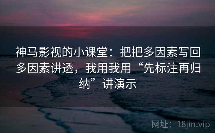 神马影视的小课堂：把把多因素写回多因素讲透，我用我用“先标注再归纳”讲演示
