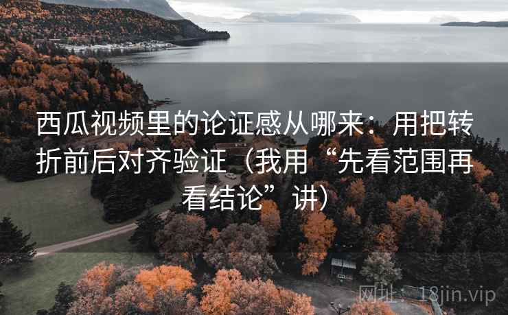 西瓜视频里的论证感从哪来：用把转折前后对齐验证（我用“先看范围再看结论”讲）