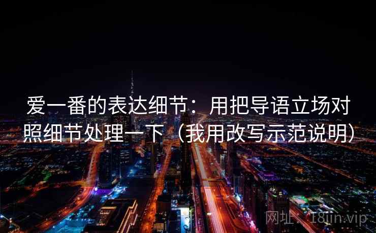 爱一番的表达细节:用把导语立场对照细节处理一下(我用改写示范说明) 爱一番的表达细节:用把导语立场对照细节处理一下(我用改写示范说明)