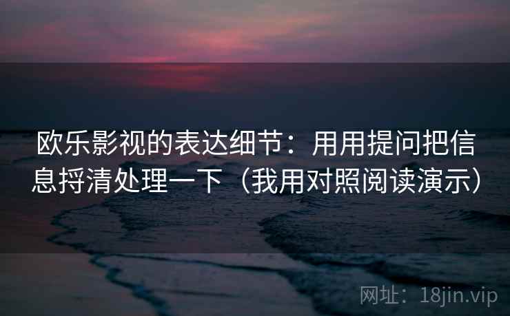 欧乐影视的表达细节：用用提问把信息捋清处理一下（我用对照阅读演示）